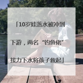 10岁娃落水被冲到下游，两名“钓鱼佬”接力下水将孩子救起