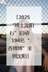 2025“博士沈阳行”启动 194名“香博博”来到沈阳