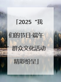 2025“我们的节日·端午”群众文化活动精彩纷呈