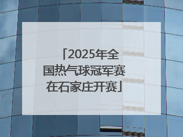 2025年全国热气球冠军赛在石家庄开赛