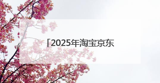2025年淘宝京东618活动时间已确定：5月31日开始买到6月18日结束优惠力度最大最便宜！