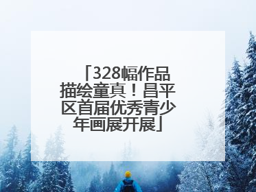 328幅作品描绘童真！昌平区首届优秀青少年画展开展