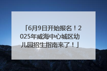 6月9日开始报名！2025年威海中心城区幼儿园招生指南来了！