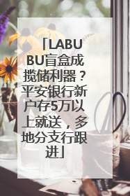 LABUBU盲盒成揽储利器？平安银行新户存5万以上就送，多地分支行跟进