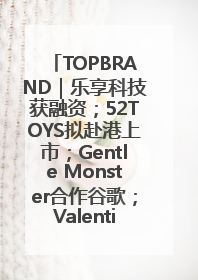 TOPBRAND｜乐享科技获融资；52TOYS拟赴港上市；Gentle Monster合作谷歌；Valentino传播官离职